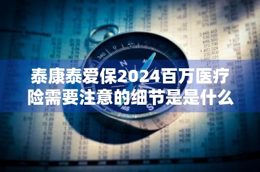 泰康泰爱保2024百万医疗险需要注意的细节是是什么