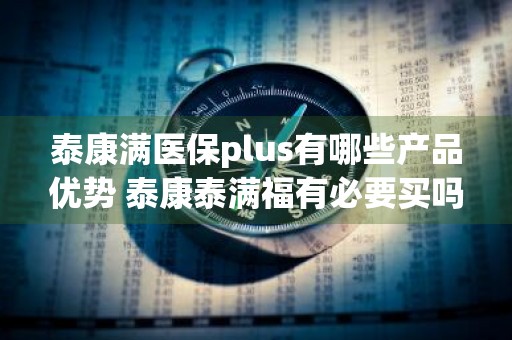 泰康满医保plus有哪些产品优势 泰康泰满福有必要买吗