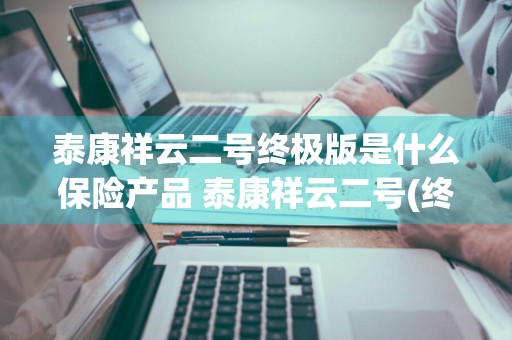 泰康祥云二号终极版是什么保险产品 泰康祥云二号(终极版)保险产品计划
