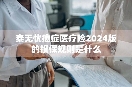 泰无忧癌症医疗险2024版的投保规则是什么