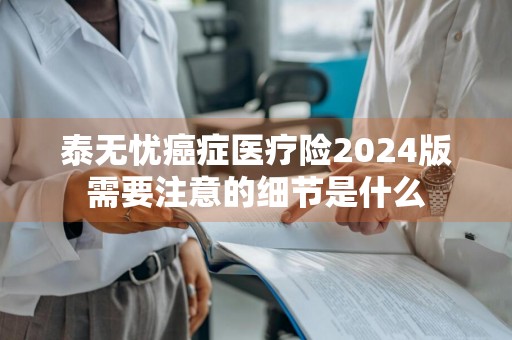 泰无忧癌症医疗险2024版需要注意的细节是什么