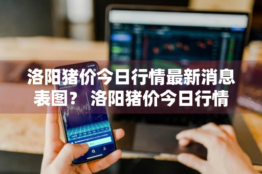洛阳猪价今日行情最新消息表图？ 洛阳猪价今日行情最新消息表图片