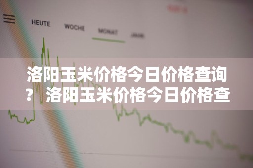 洛阳玉米价格今日价格查询？ 洛阳玉米价格今日价格查询表