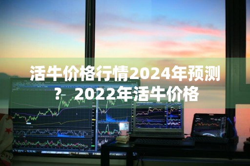 活牛价格行情2024年预测？ 2022年活牛价格