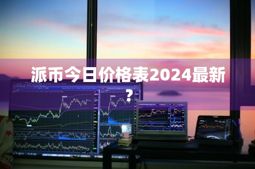 派币今日价格表2024最新?