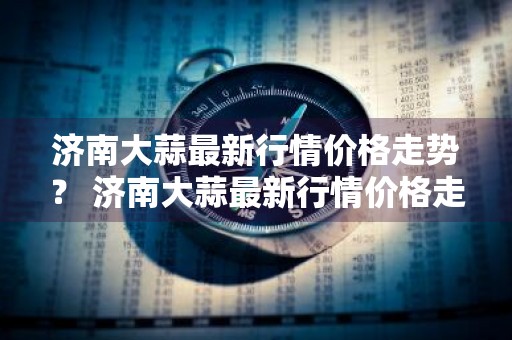 济南大蒜最新行情价格走势？ 济南大蒜最新行情价格走势图