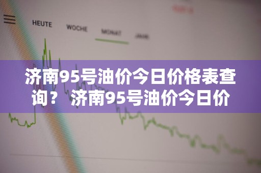 济南95号油价今日价格表查询？ 济南95号油价今日价格表查询电话