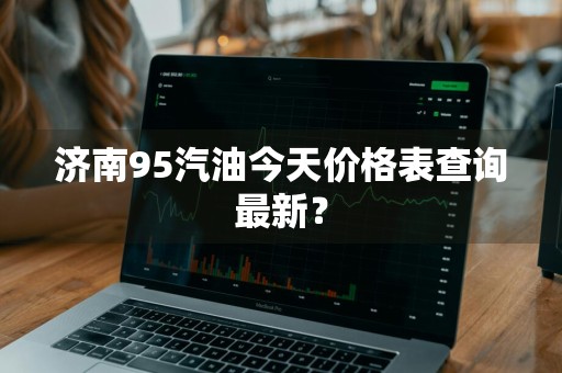 济南95汽油今天价格表查询最新？