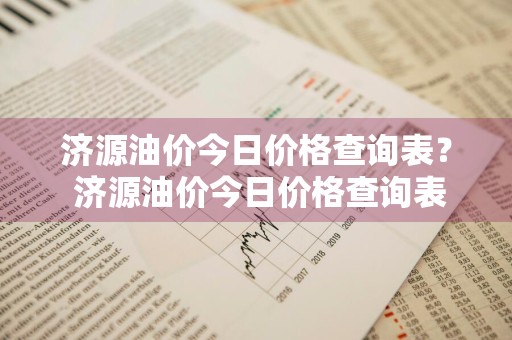 济源油价今日价格查询表？ 济源油价今日价格查询表最新