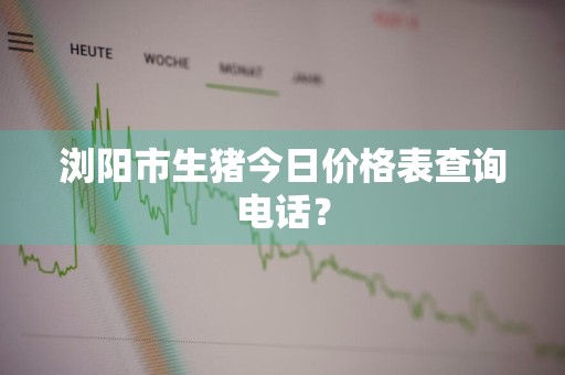 浏阳市生猪今日价格表查询电话？