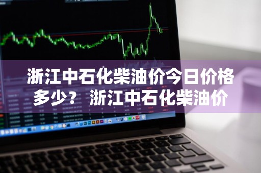 浙江中石化柴油价今日价格多少？ 浙江中石化柴油价今日价格多少钱
