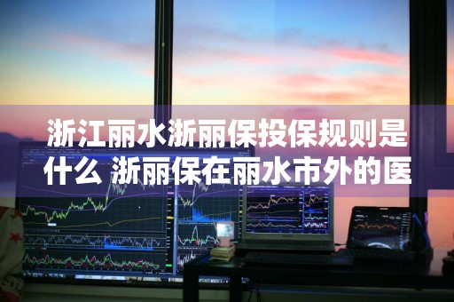 浙江丽水浙丽保投保规则是什么 浙丽保在丽水市外的医院医治怎么报