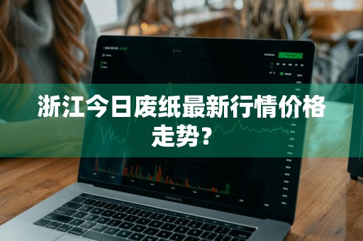 浙江今日废纸最新行情价格走势？