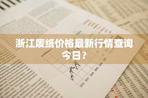 浙江废纸价格最新行情查询今日？