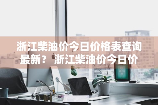 浙江柴油价今日价格表查询最新？ 浙江柴油价今日价格表查询最新消息