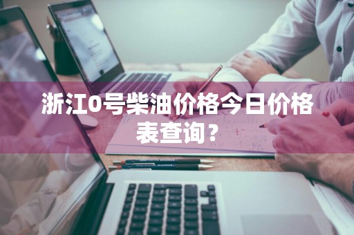 浙江0号柴油价格今日价格表查询？