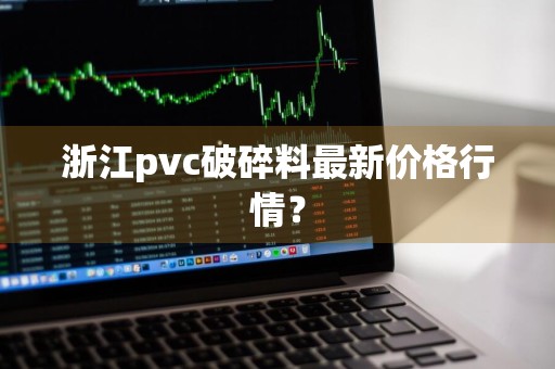 浙江pvc破碎料最新价格行情？