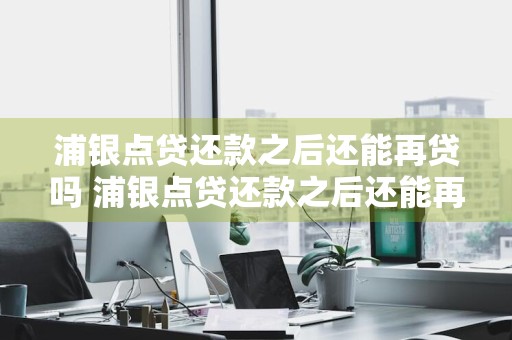 浦银点贷还款之后还能再贷吗 浦银点贷还款之后还能再贷吗知乎