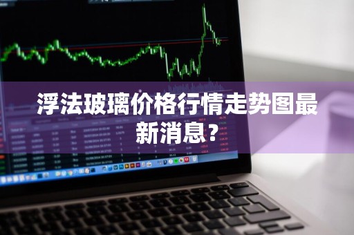 浮法玻璃价格行情走势图最新消息？