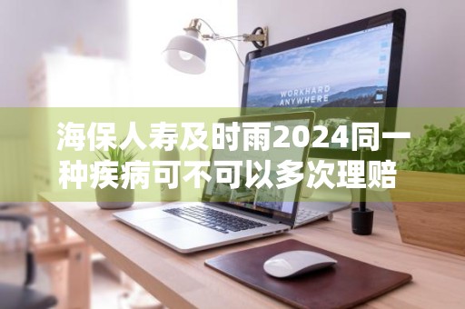 海保人寿及时雨2024同一种疾病可不可以多次理赔 海保人寿及时雨重疾险