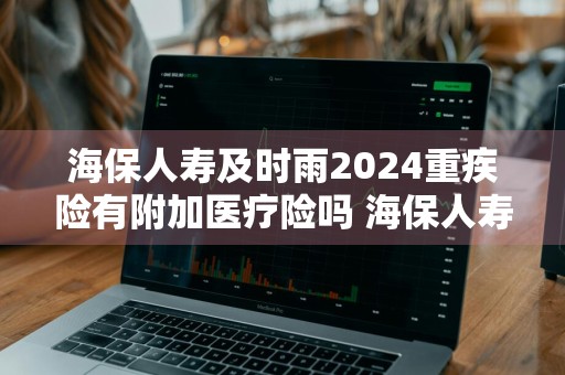 海保人寿及时雨2024重疾险有附加医疗险吗 海保人寿及时雨a款长期重大疾病保险