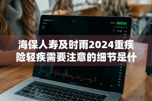 海保人寿及时雨2024重疾险轻疾需要注意的细节是什么