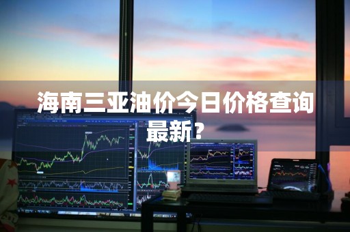 海南三亚油价今日价格查询最新？