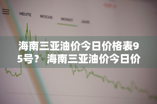 海南三亚油价今日价格表95号？ 海南三亚油价今日价格表95号汽油