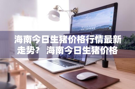 海南今日生猪价格行情最新走势？ 海南今日生猪价格行情最新走势图