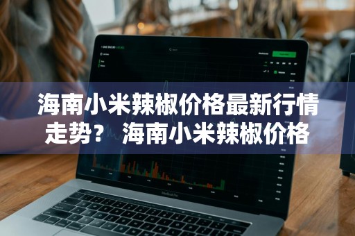 海南小米辣椒价格最新行情走势？ 海南小米辣椒价格最新行情走势