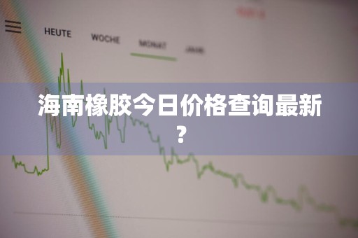 海南橡胶今日价格查询最新？