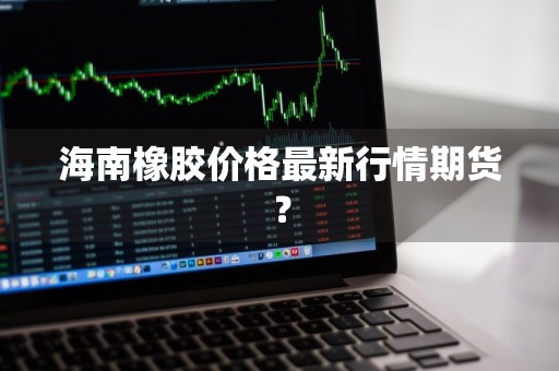 海南橡胶价格最新行情期货？