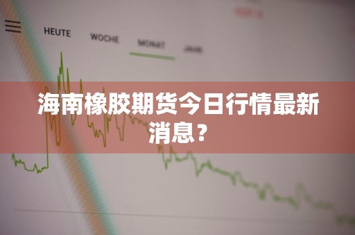海南橡胶期货今日行情最新消息？