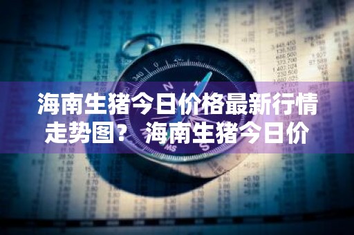 海南生猪今日价格最新行情走势图？ 海南生猪今日价格最新行情走势图片
