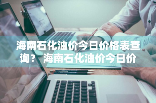 海南石化油价今日价格表查询？ 海南石化油价今日价格表查询最新