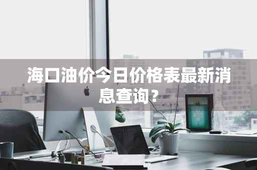 海口油价今日价格表最新消息查询?