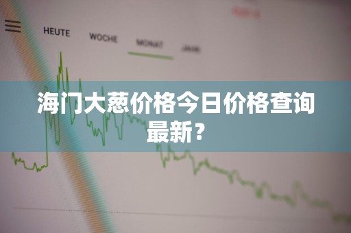 海门大葱价格今日价格查询最新?