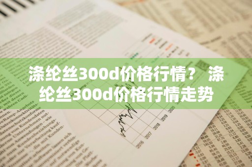 涤纶丝300d价格行情？ 涤纶丝300d价格行情走势