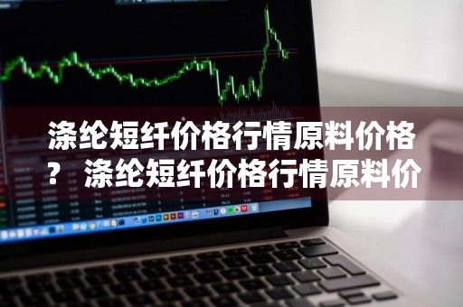 涤纶短纤价格行情原料价格？ 涤纶短纤价格行情原料价格走势