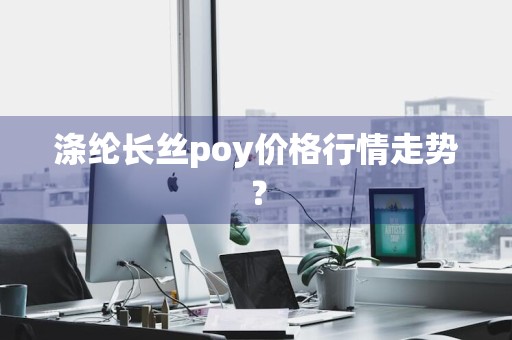 涤纶长丝poy价格行情走势？
