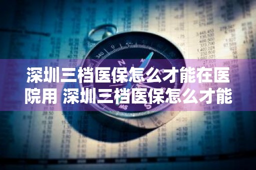 深圳三档医保怎么才能在医院用 深圳三档医保怎么才能在医院用看牙