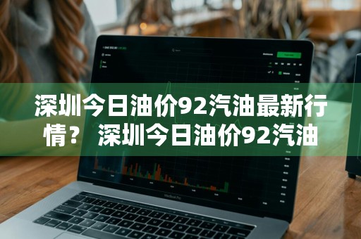 深圳今日油价92汽油最新行情？ 深圳今日油价92汽油最新行情走势