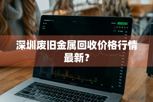 深圳废旧金属回收价格行情最新？