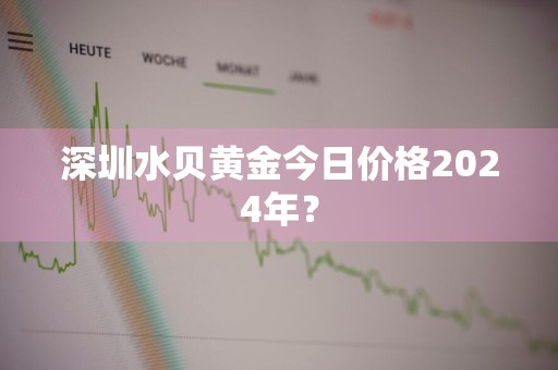 深圳水贝黄金今日价格2024年？