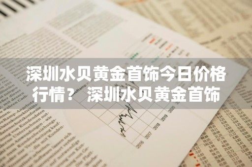 深圳水贝黄金首饰今日价格行情？ 深圳水贝黄金首饰今日价格行情查询