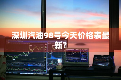 深圳汽油98号今天价格表最新？