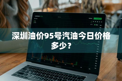 深圳油价95号汽油今日价格多少？