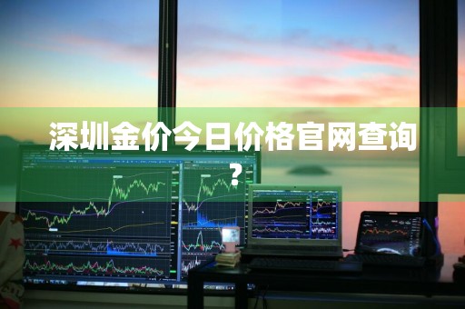 深圳金价今日价格官网查询？