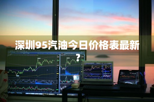 深圳95汽油今日价格表最新？