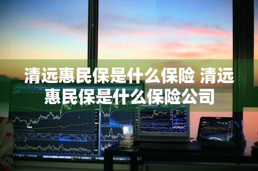 清远惠民保是什么保险 清远惠民保是什么保险公司